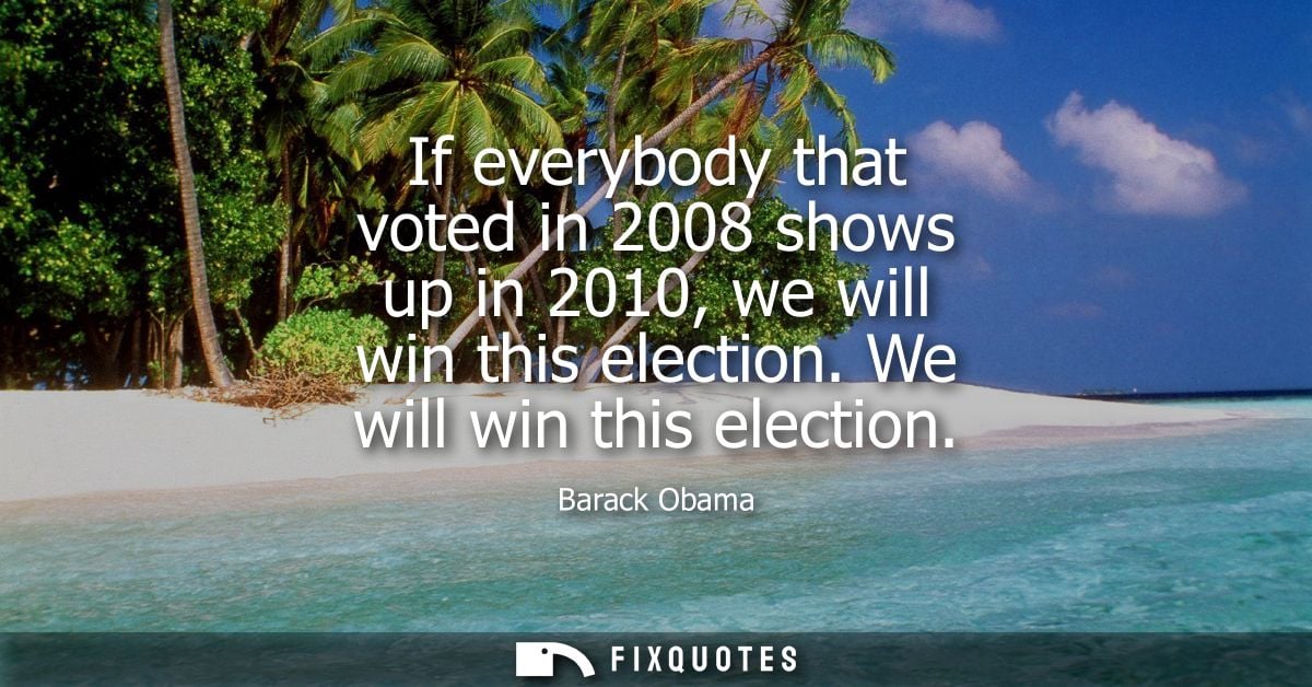 If everybody that voted in 2008 shows up in 2010, we will win this election. We will win this election