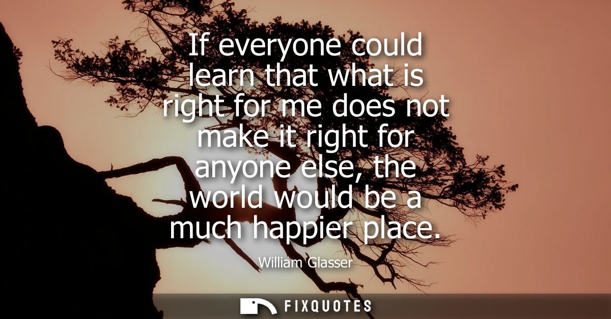If everyone could learn that what is right for me does not make it right for anyone else, the world would be a much happ