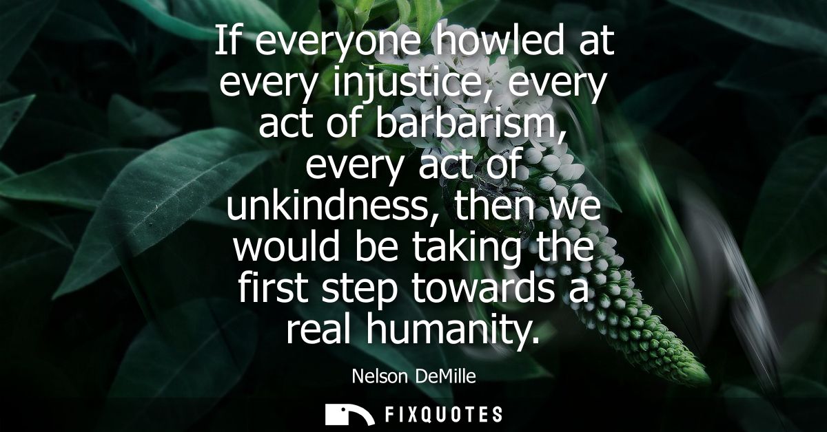 If everyone howled at every injustice, every act of barbarism, every act of unkindness, then we would be taking the firs