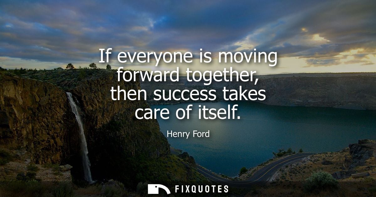 If everyone is moving forward together, then success takes care of itself