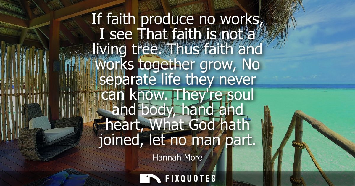 If faith produce no works, I see That faith is not a living tree. Thus faith and works together grow, No separate life t