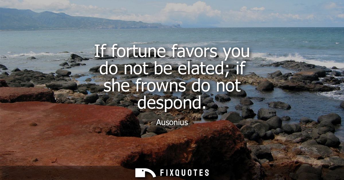 If fortune favors you do not be elated if she frowns do not despond