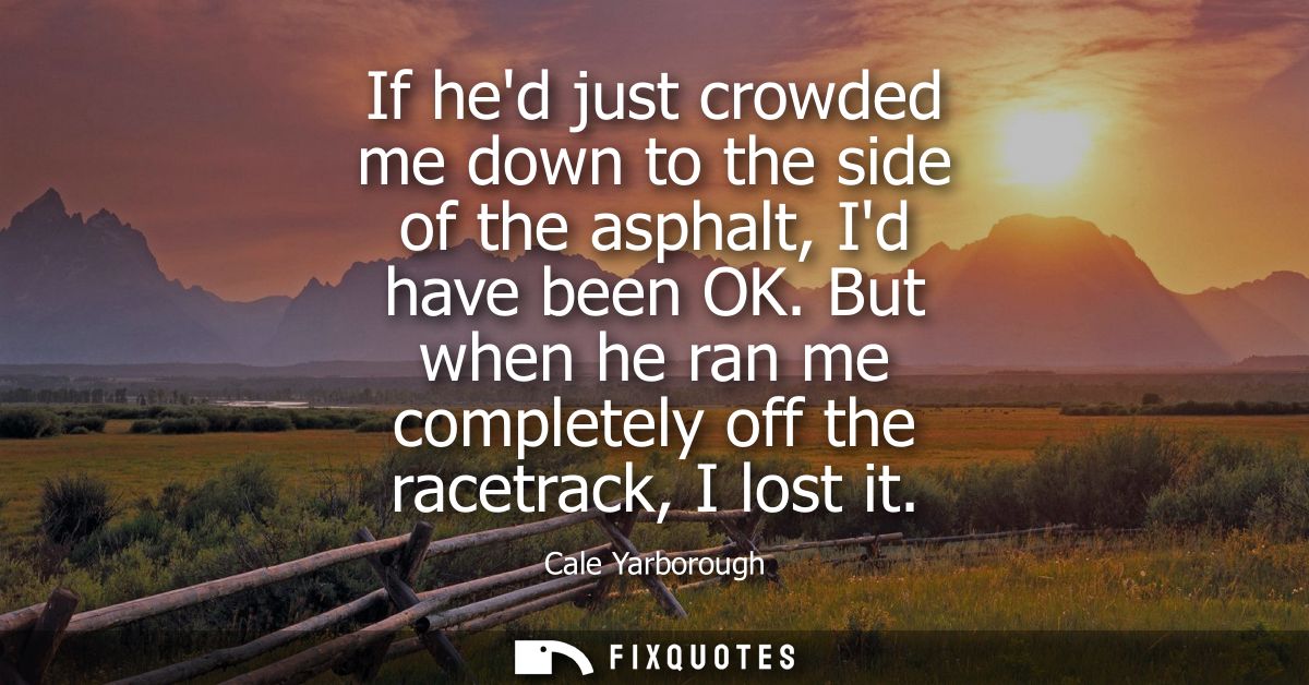 If hed just crowded me down to the side of the asphalt, Id have been OK. But when he ran me completely off the racetrack
