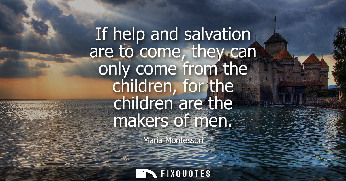 If help and salvation are to come, they can only come from the children, for the children are the makers of men