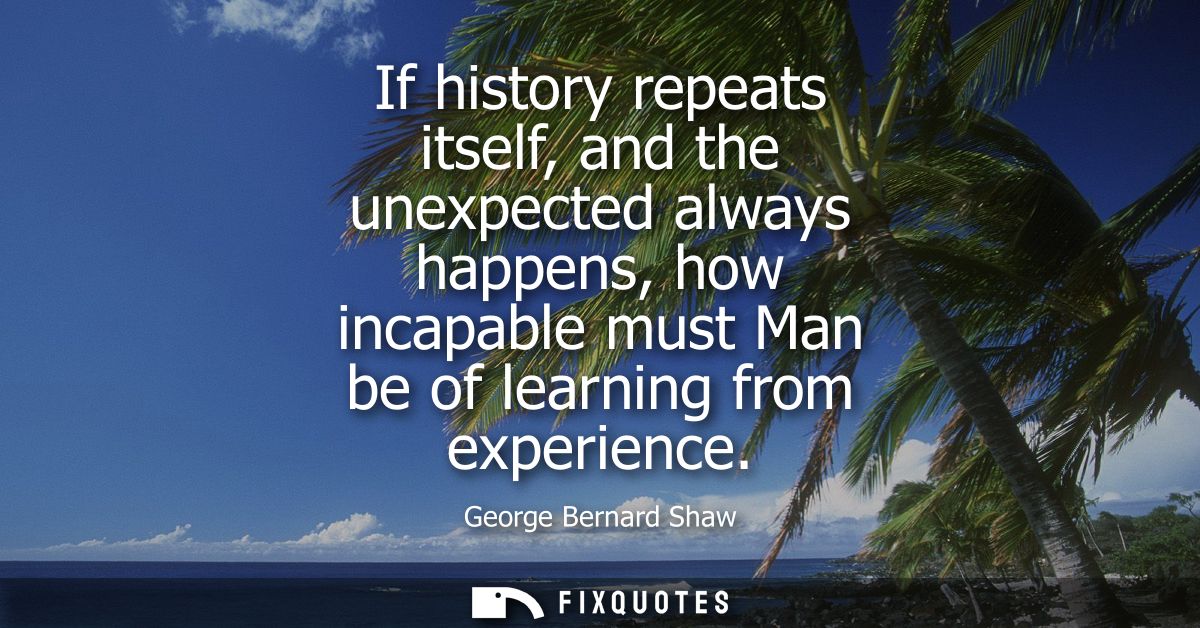 If history repeats itself, and the unexpected always happens, how incapable must Man be of learning from experience