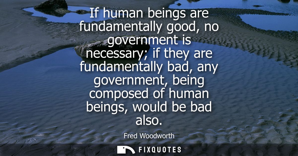 If human beings are fundamentally good, no government is necessary if they are fundamentally bad, any government, being 