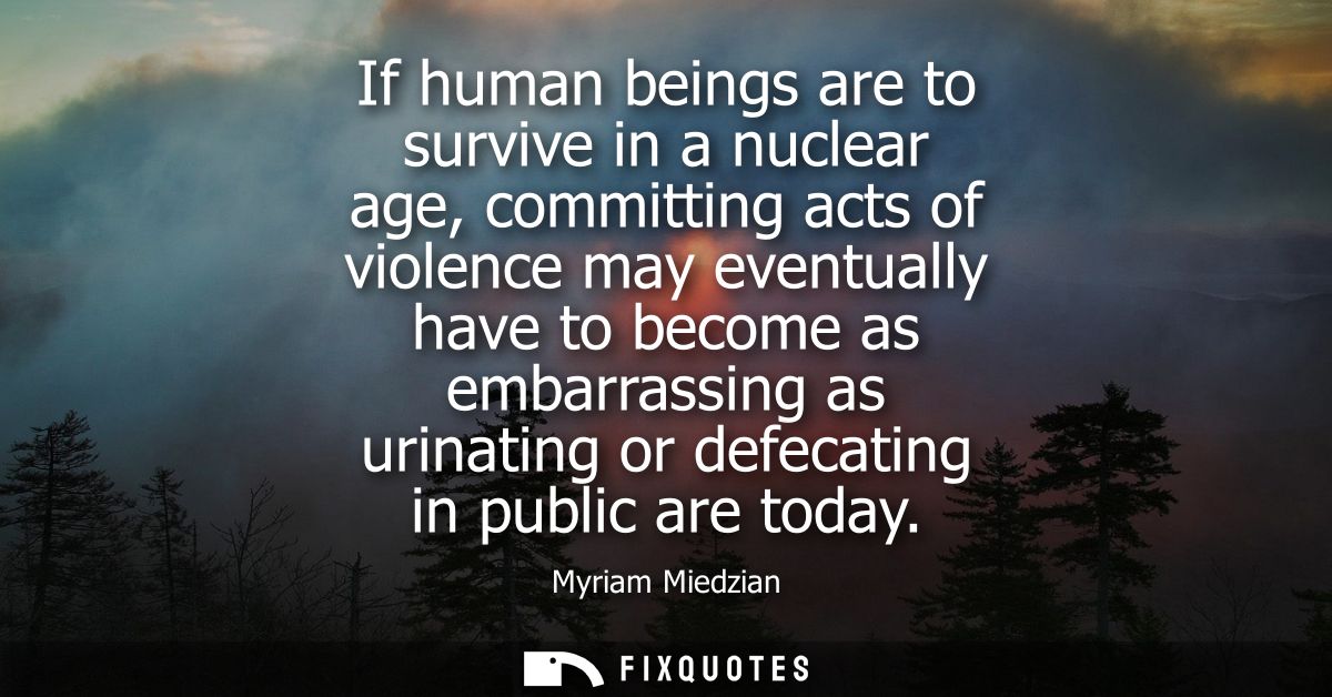 If human beings are to survive in a nuclear age, committing acts of violence may eventually have to become as embarrassi