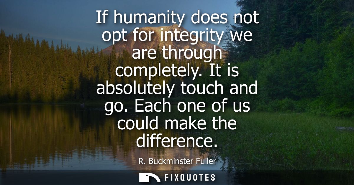 If humanity does not opt for integrity we are through completely. It is absolutely touch and go. Each one of us could ma