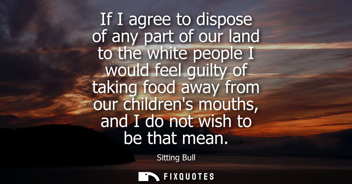 If I agree to dispose of any part of our land to the white people I would feel guilty of taking food away from our child