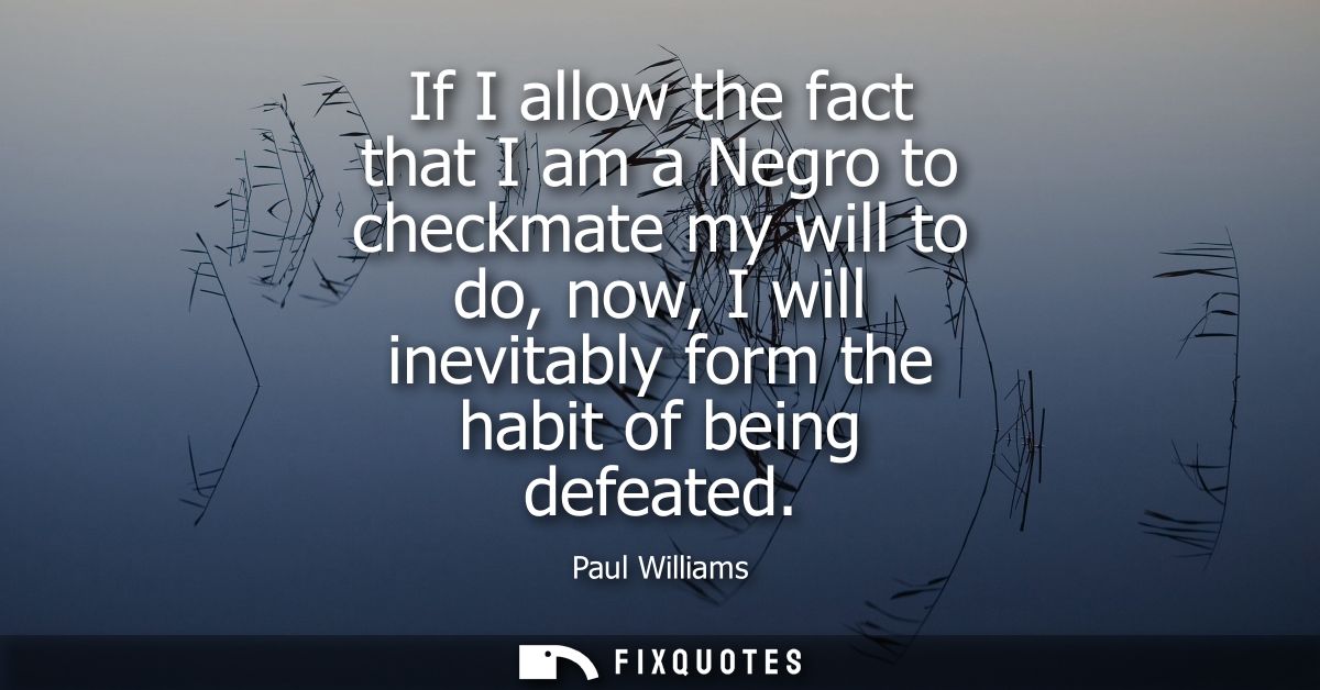 If I allow the fact that I am a Negro to checkmate my will to do, now, I will inevitably form the habit of being defeate