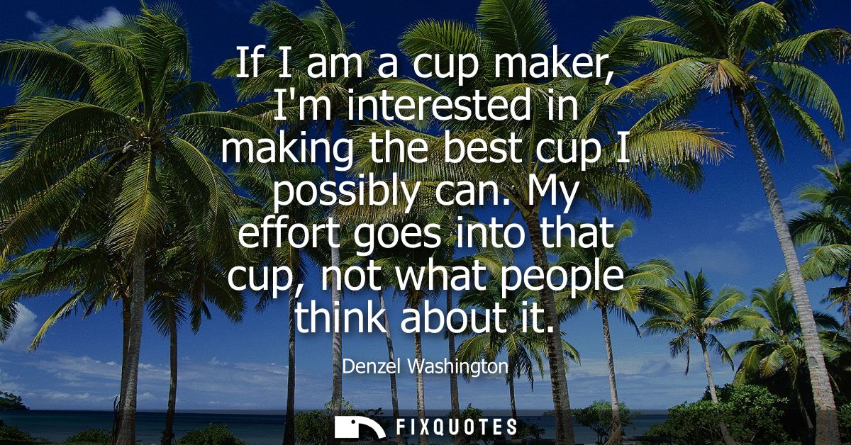 If I am a cup maker, Im interested in making the best cup I possibly can. My effort goes into that cup, not what people 