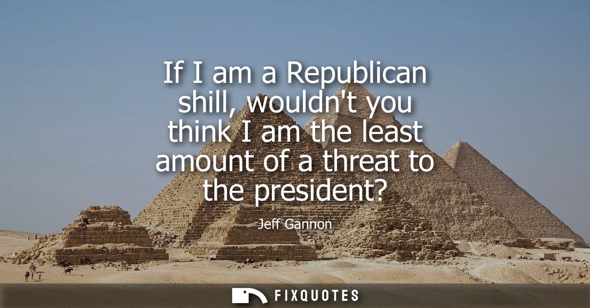 If I am a Republican shill, wouldnt you think I am the least amount of a threat to the president?