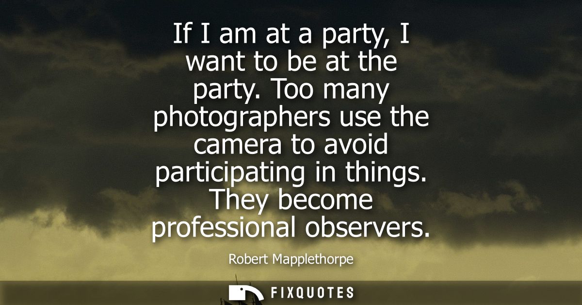 If I am at a party, I want to be at the party. Too many photographers use the camera to avoid participating in things. T