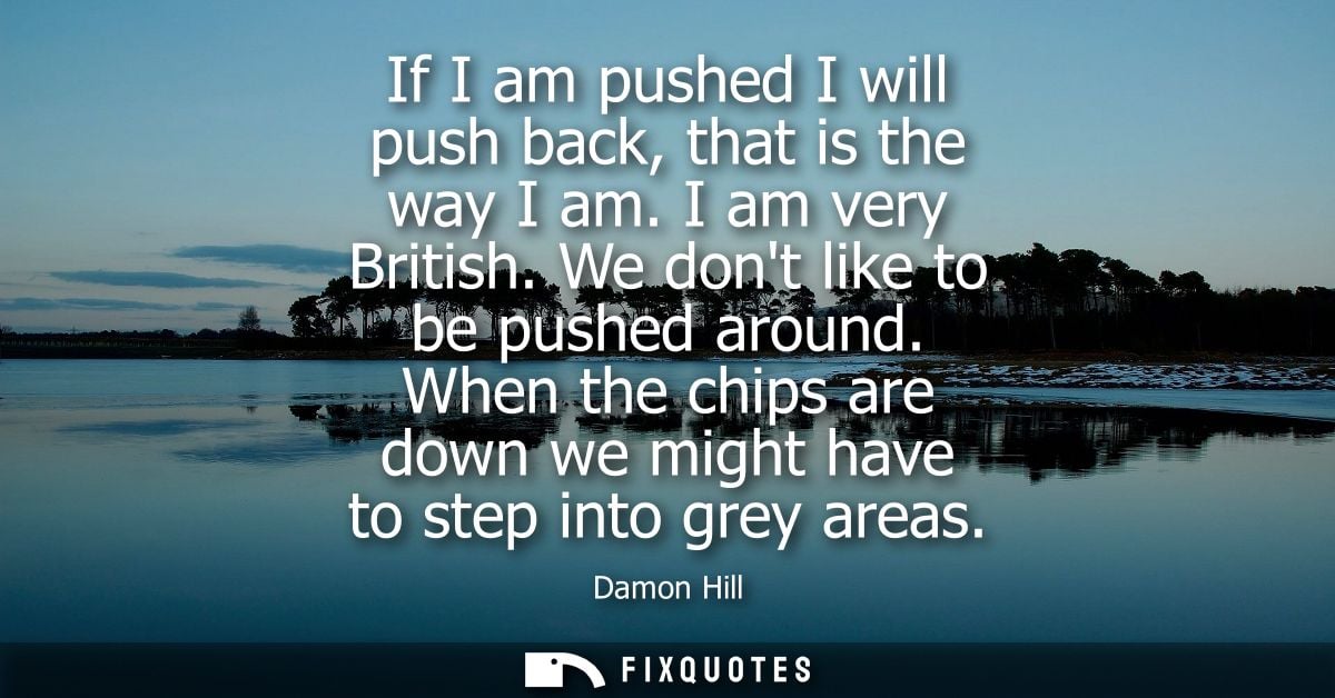 If I am pushed I will push back, that is the way I am. I am very British. We dont like to be pushed around.