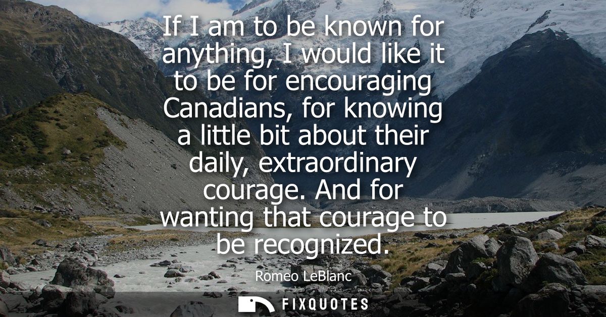 If I am to be known for anything, I would like it to be for encouraging Canadians, for knowing a little bit about their 