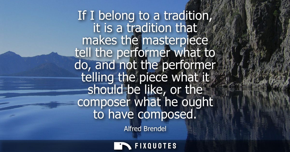 If I belong to a tradition, it is a tradition that makes the masterpiece tell the performer what to do, and not the perf