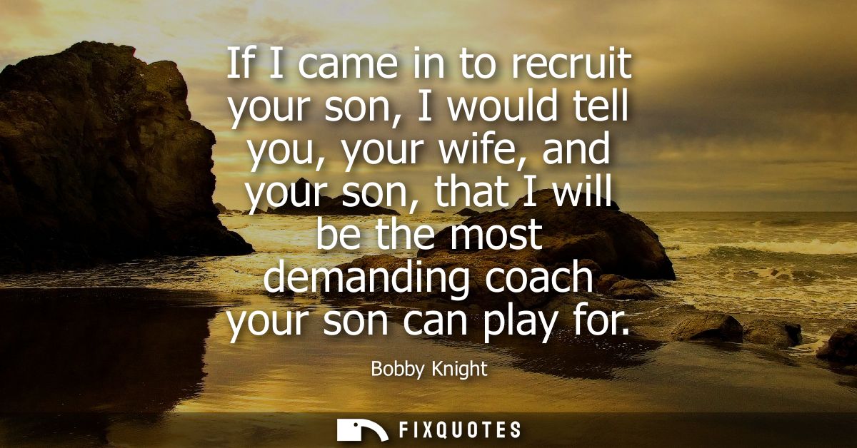 If I came in to recruit your son, I would tell you, your wife, and your son, that I will be the most demanding coach you