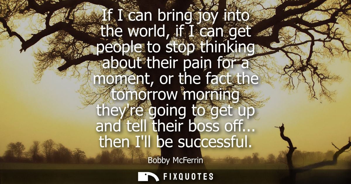 If I can bring joy into the world, if I can get people to stop thinking about their pain for a moment, or the fact the t
