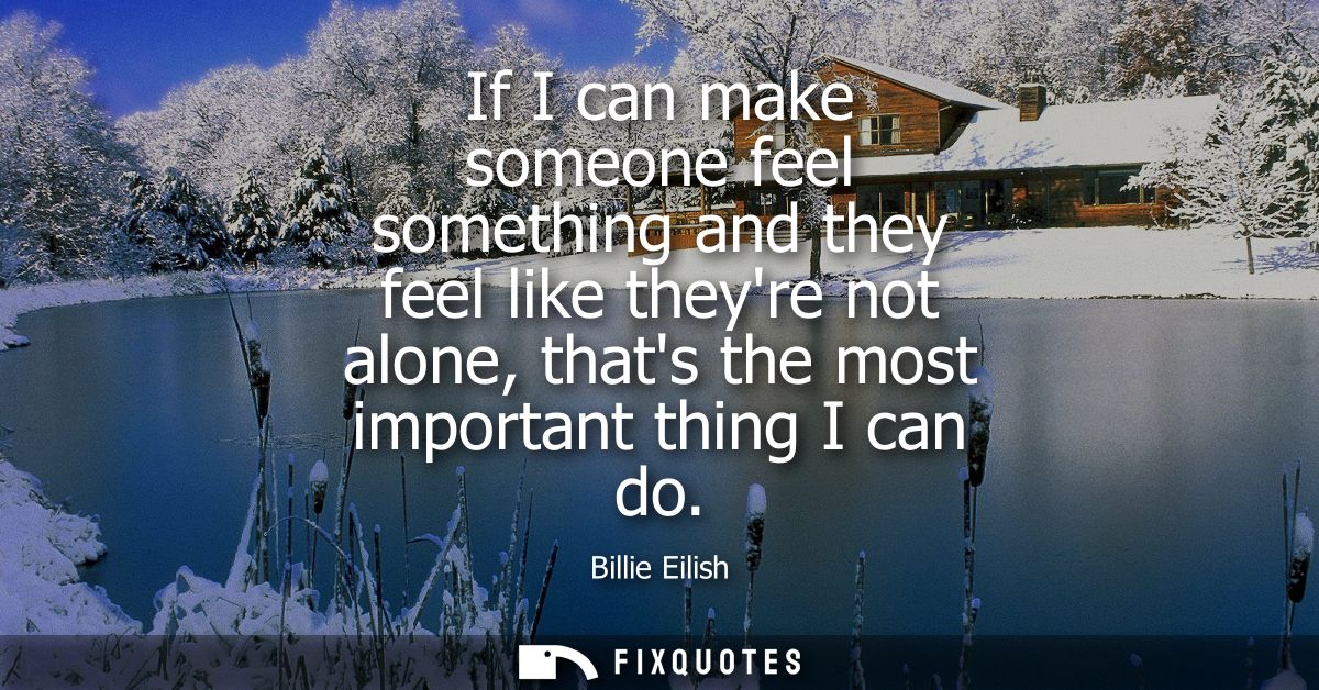 If I can make someone feel something and they feel like theyre not alone, thats the most important thing I can do