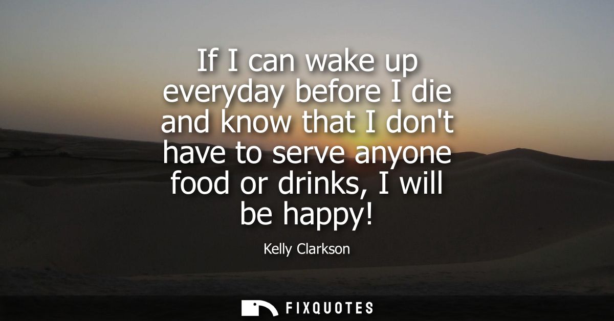 If I can wake up everyday before I die and know that I dont have to serve anyone food or drinks, I will be happy!