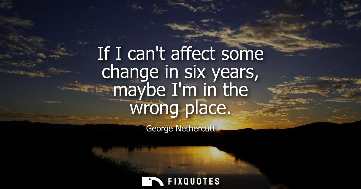 If I cant affect some change in six years, maybe Im in the wrong place