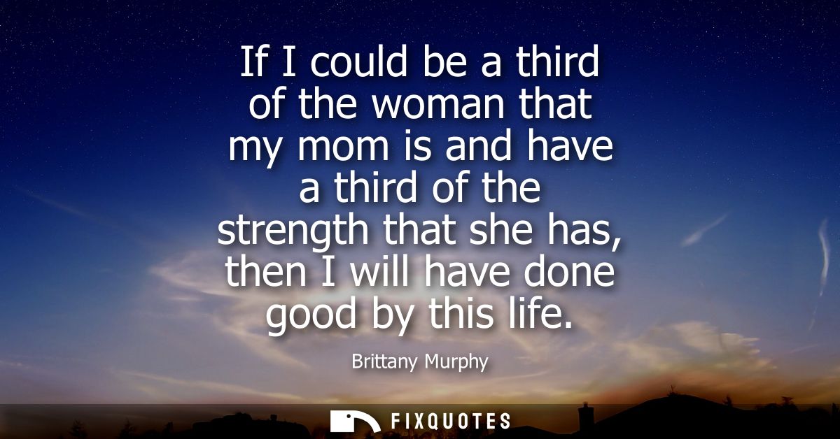 If I could be a third of the woman that my mom is and have a third of the strength that she has, then I will have done g