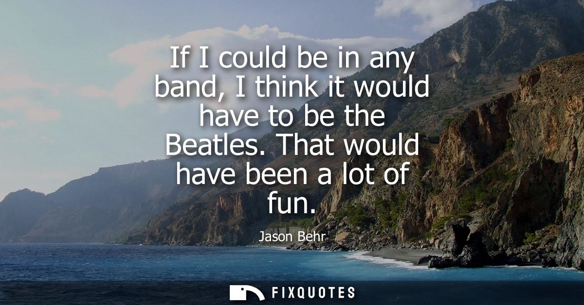 If I could be in any band, I think it would have to be the Beatles. That would have been a lot of fun