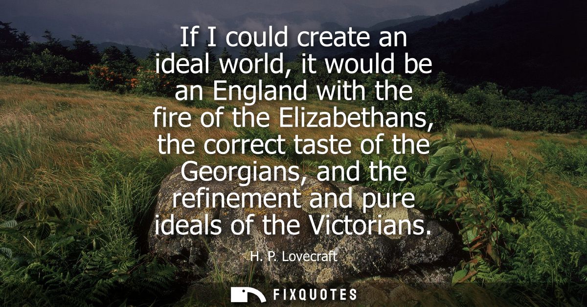If I could create an ideal world, it would be an England with the fire of the Elizabethans, the correct taste of the Geo