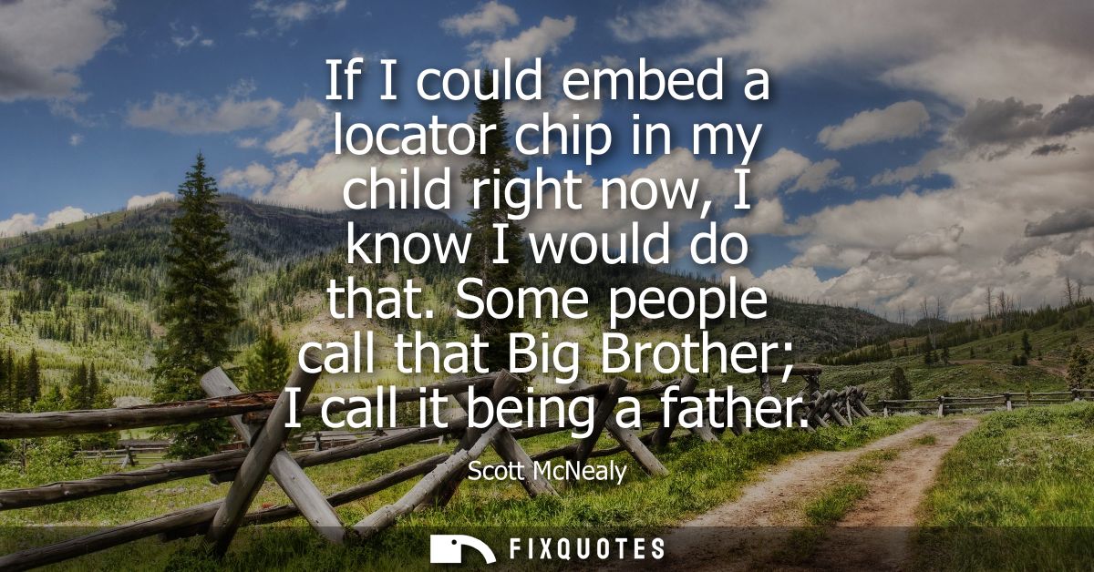 If I could embed a locator chip in my child right now, I know I would do that. Some people call that Big Brother I call 