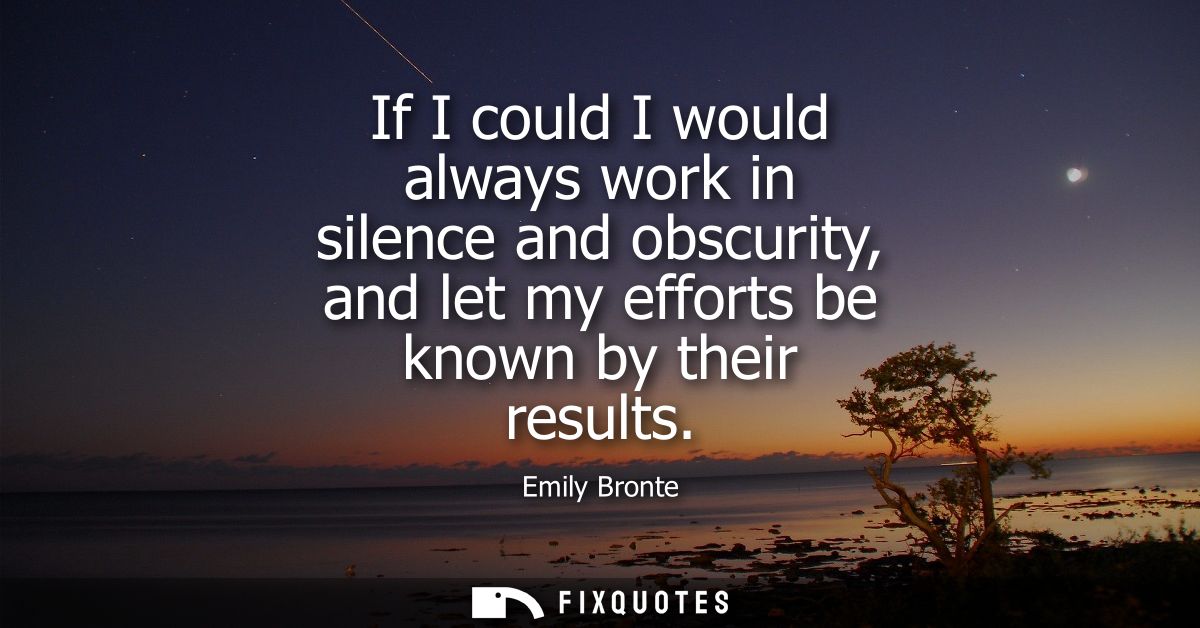 If I could I would always work in silence and obscurity, and let my efforts be known by their results