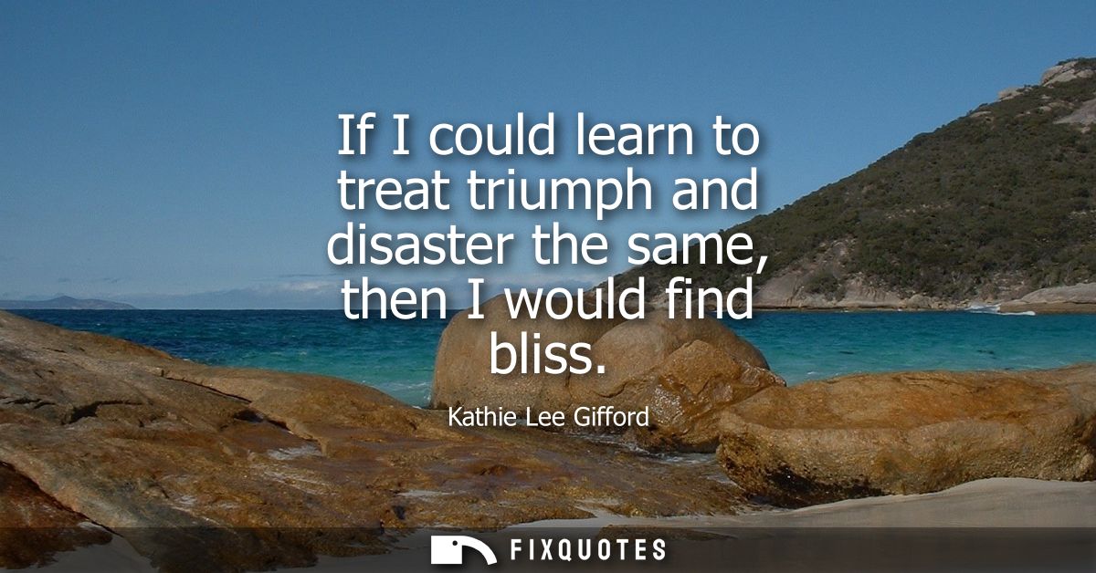 If I could learn to treat triumph and disaster the same, then I would find bliss