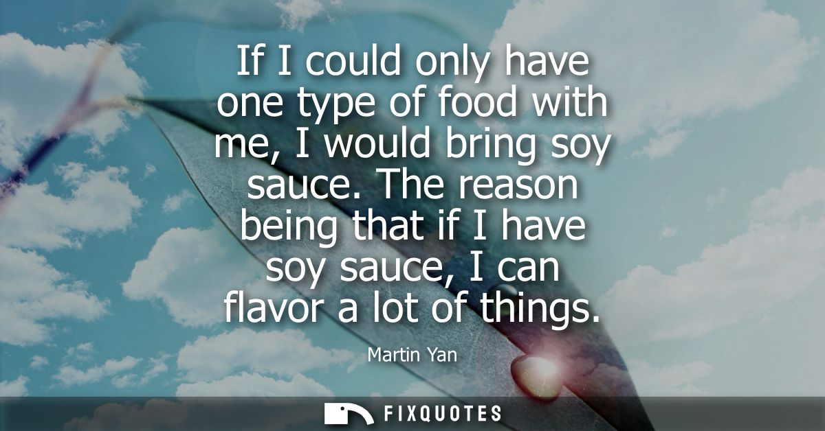 If I could only have one type of food with me, I would bring soy sauce. The reason being that if I have soy sauce, I can