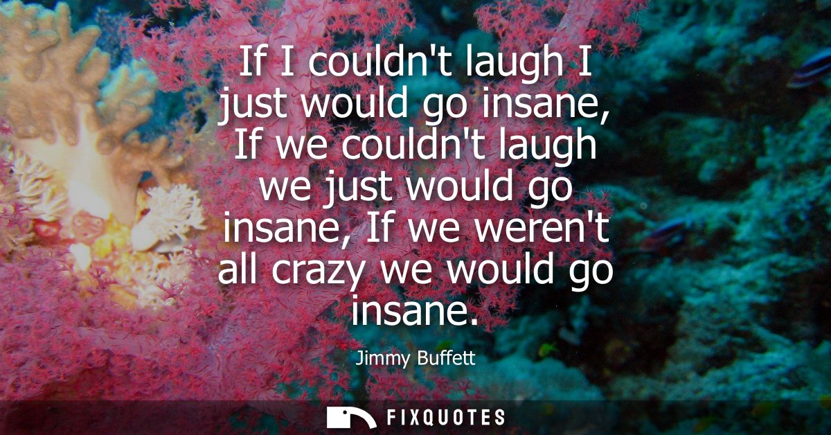 If I couldnt laugh I just would go insane, If we couldnt laugh we just would go insane, If we werent all crazy we would 