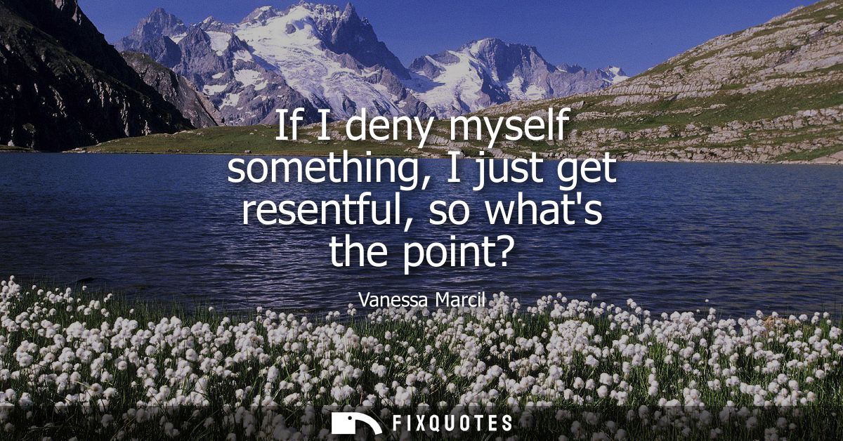 If I deny myself something, I just get resentful, so whats the point?