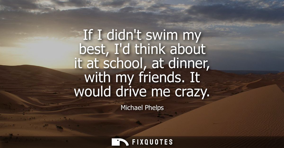 If I didnt swim my best, Id think about it at school, at dinner, with my friends. It would drive me crazy