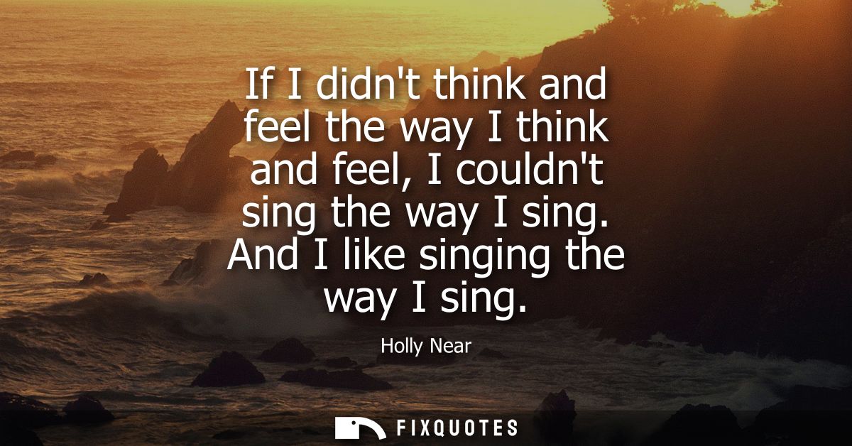 If I didnt think and feel the way I think and feel, I couldnt sing the way I sing. And I like singing the way I sing