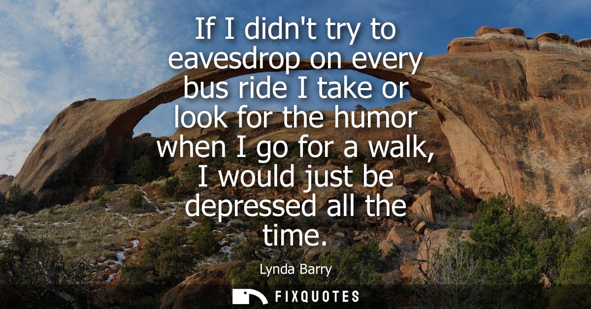 If I didnt try to eavesdrop on every bus ride I take or look for the humor when I go for a walk, I would just be depress