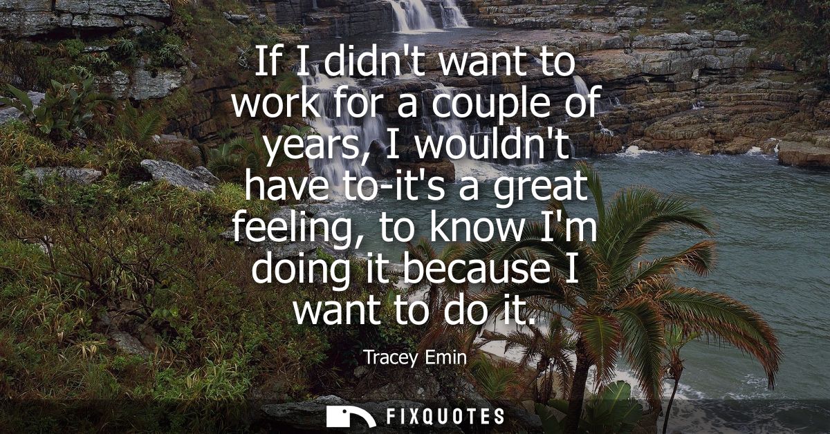 If I didnt want to work for a couple of years, I wouldnt have to-its a great feeling, to know Im doing it because I want