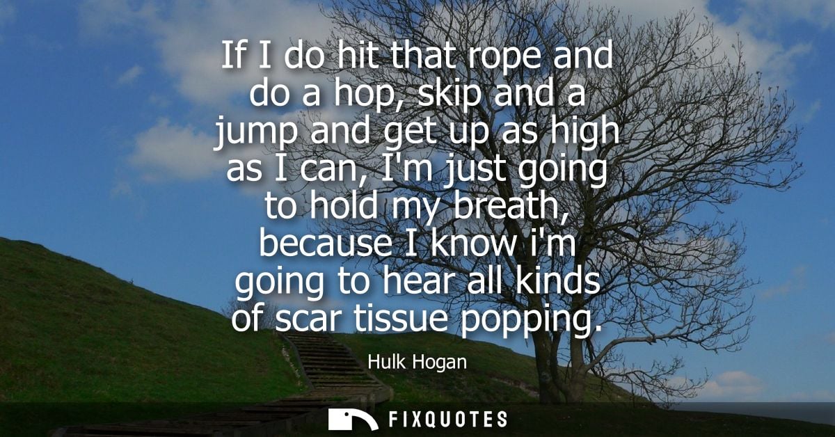 If I do hit that rope and do a hop, skip and a jump and get up as high as I can, Im just going to hold my breath, becaus