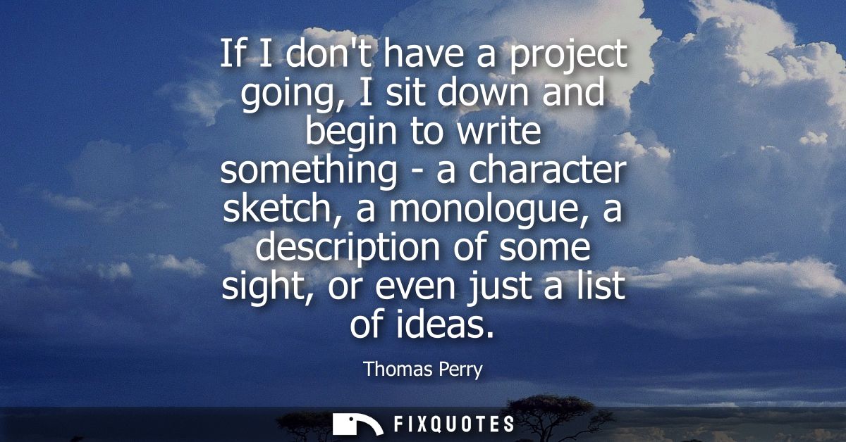 If I dont have a project going, I sit down and begin to write something - a character sketch, a monologue, a description