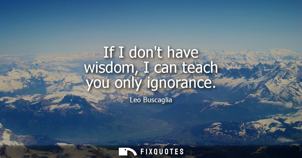 If I dont have wisdom, I can teach you only ignorance