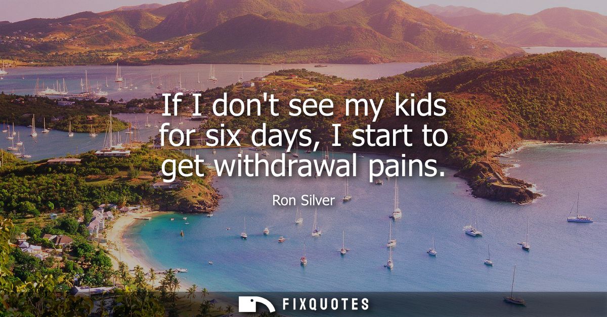 If I dont see my kids for six days, I start to get withdrawal pains