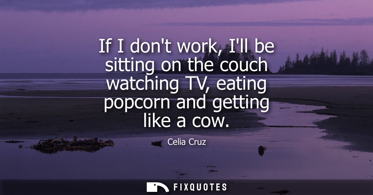 If I dont work, Ill be sitting on the couch watching TV, eating popcorn and getting like a cow