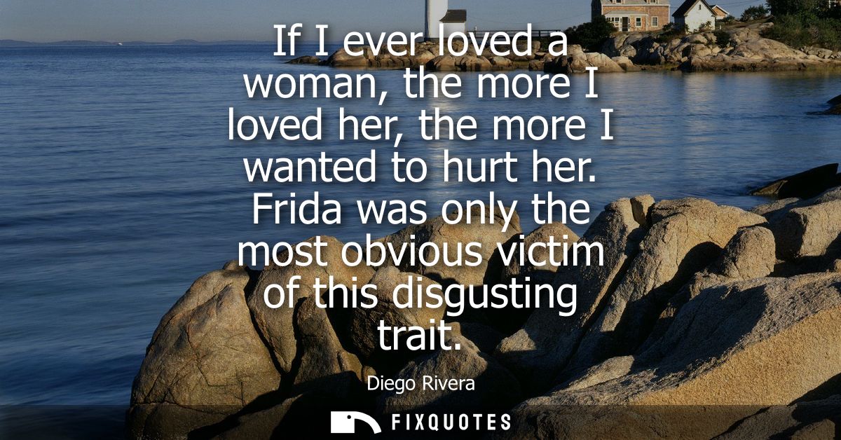 If I ever loved a woman, the more I loved her, the more I wanted to hurt her. Frida was only the most obvious victim of 