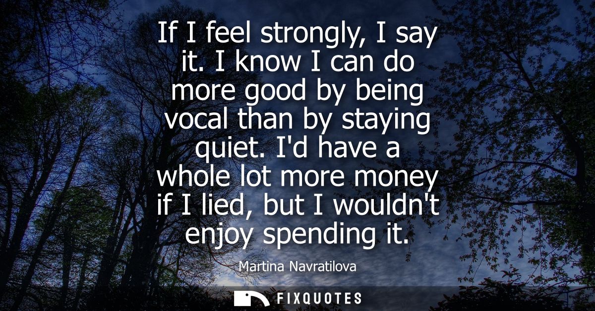 If I feel strongly, I say it. I know I can do more good by being vocal than by staying quiet. Id have a whole lot more m