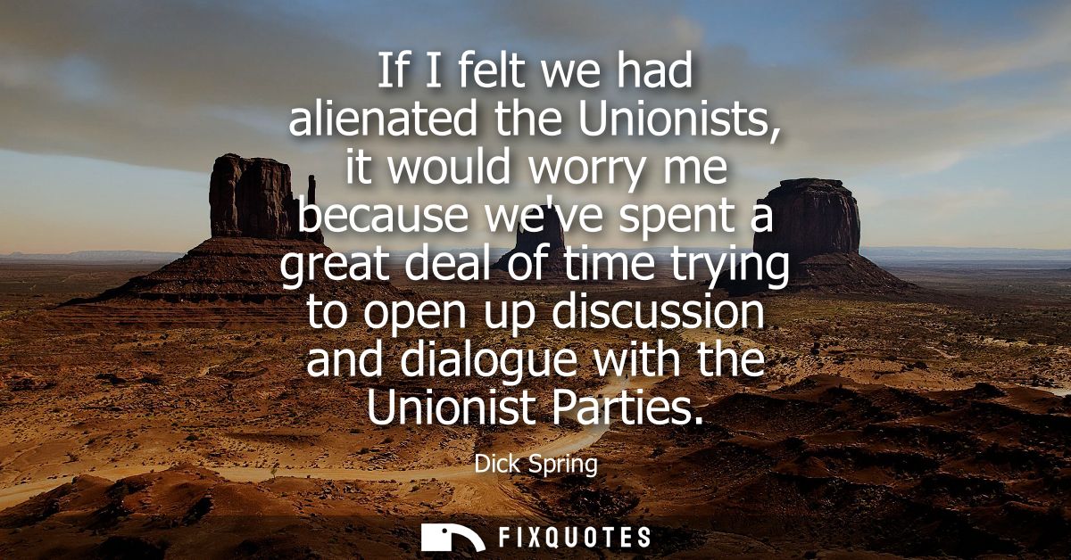 If I felt we had alienated the Unionists, it would worry me because weve spent a great deal of time trying to open up di