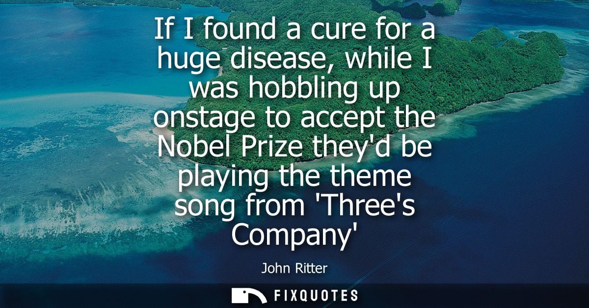 If I found a cure for a huge disease, while I was hobbling up onstage to accept the Nobel Prize theyd be playing the the