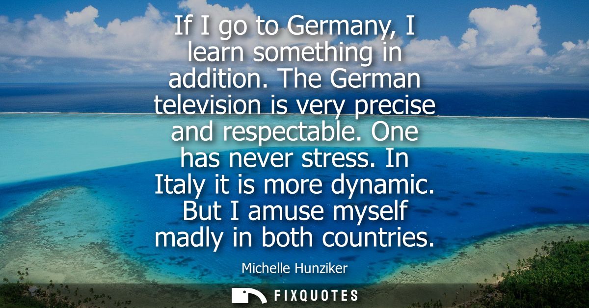 If I go to Germany, I learn something in addition. The German television is very precise and respectable. One has never 