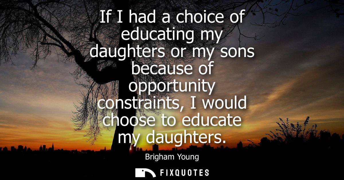 If I had a choice of educating my daughters or my sons because of opportunity constraints, I would choose to educate my 