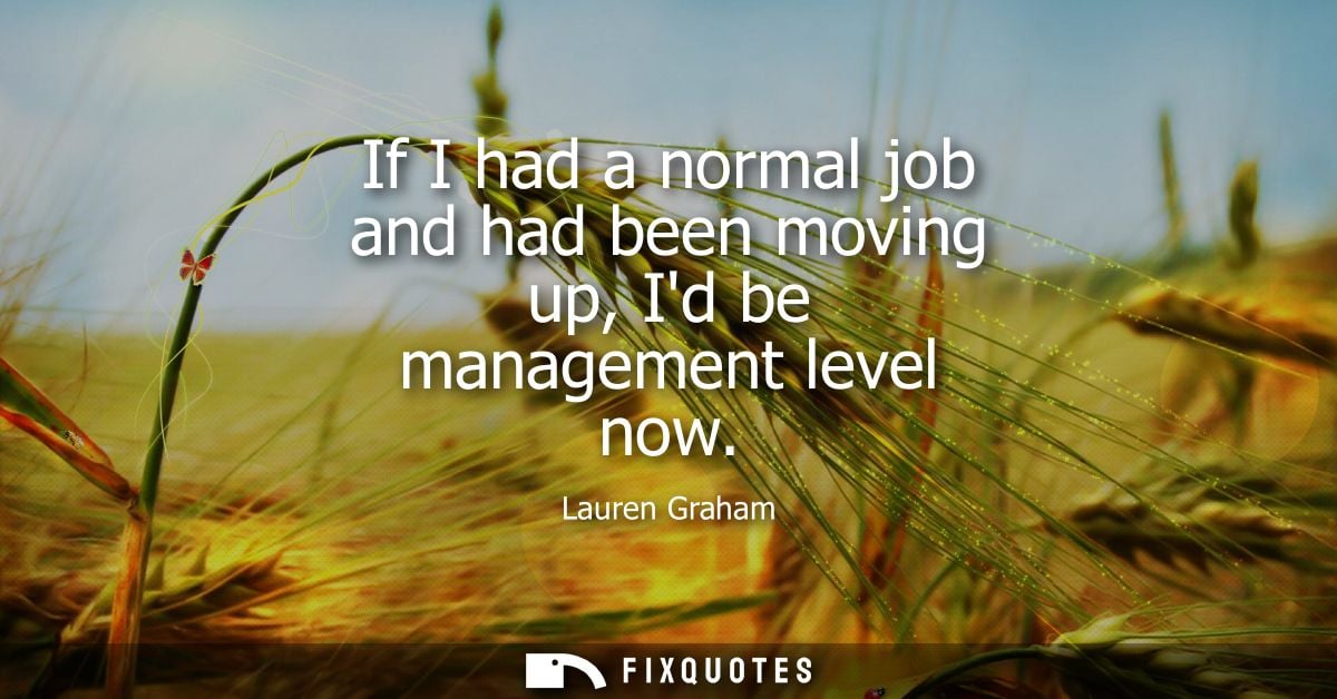 If I had a normal job and had been moving up, Id be management level now